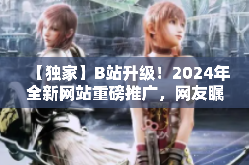 【独家】B站升级！2024年全新网站重磅推广，网友瞩目！