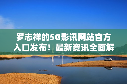 罗志祥的5G影讯网站官方入口发布！最新资讯全面解读