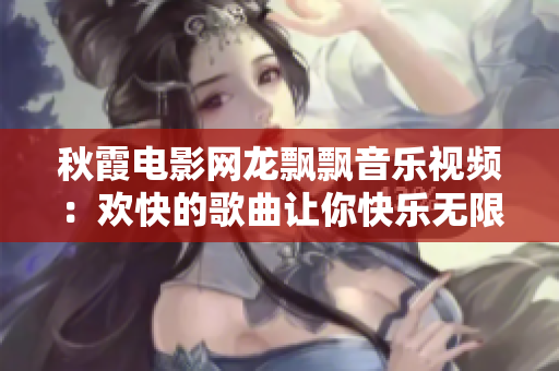 秋霞电影网龙飘飘音乐视频：欢快的歌曲让你快乐无限