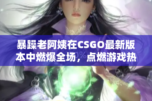 暴躁老阿姨在CSGO最新版本中燃爆全场，点燃游戏热情