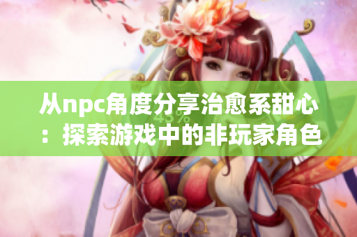 从npc角度分享治愈系甜心：探索游戏中的非玩家角色与甜蜜魔法