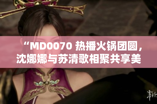 “MD0070 热播火锅团圆，沈娜娜与苏清歌相聚共享美味”