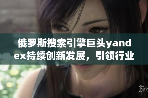 俄罗斯搜索引擎巨头yandex持续创新发展，引领行业未来