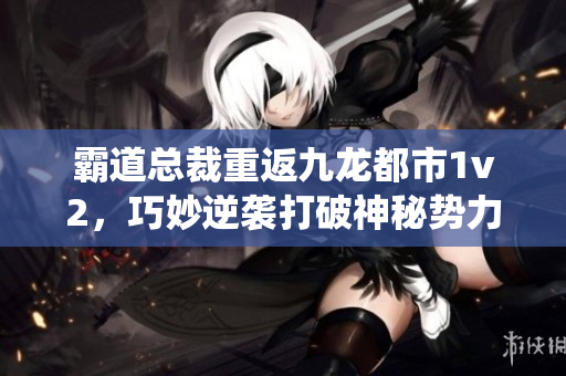 霸道总裁重返九龙都市1v2，巧妙逆袭打破神秘势力的缠绕，创造传奇