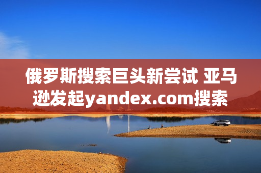 俄罗斯搜索巨头新尝试 亚马逊发起yandex.com搜索挑战