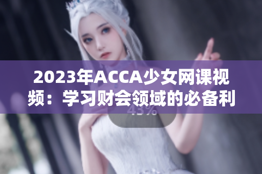 2023年ACCA少女网课视频：学习财会领域的必备利器