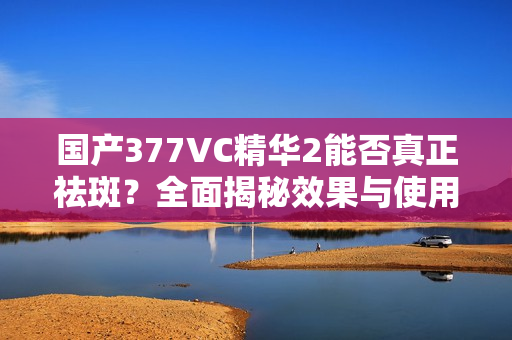 国产377VC精华2能否真正祛斑？全面揭秘效果与使用感受！