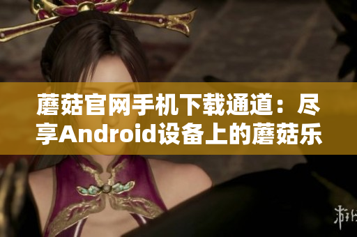 蘑菇官网手机下载通道：尽享Android设备上的蘑菇乐趣