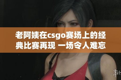 老阿姨在csgo赛场上的经典比赛再现 一场令人难忘的顶尖对决