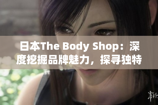 日本The Body Shop：深度挖掘品牌魅力，探寻独特之处