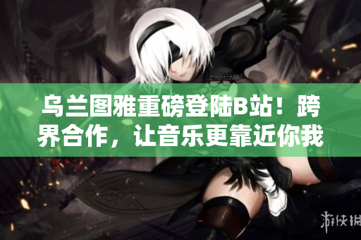 乌兰图雅重磅登陆B站！跨界合作，让音乐更靠近你我生活