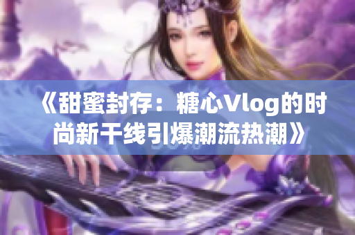 《甜蜜封存：糖心Vlog的时尚新干线引爆潮流热潮》