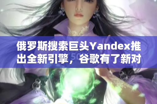 俄罗斯搜索巨头Yandex推出全新引擎，谷歌有了新对手