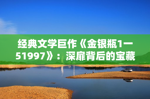 经典文学巨作《金银瓶1一51997》：深扉背后的宝藏岁月