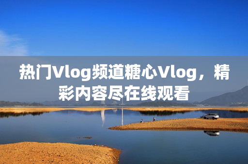 热门Vlog频道糖心Vlog，精彩内容尽在线观看