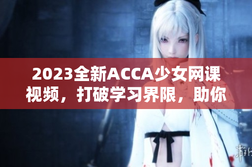 2023全新ACCA少女网课视频，打破学习界限，助你高效备考！