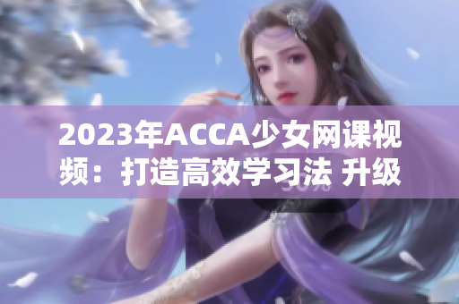 2023年ACCA少女网课视频：打造高效学习法 升级学员自学能力