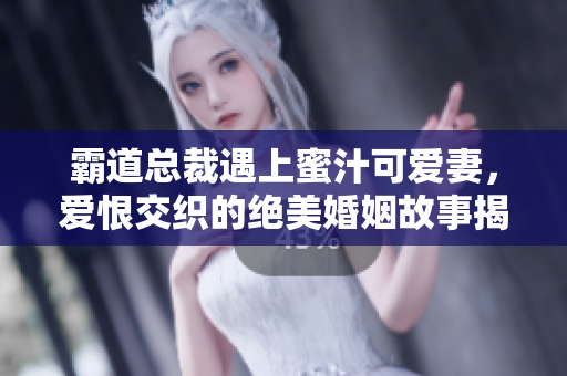 霸道总裁遇上蜜汁可爱妻，爱恨交织的绝美婚姻故事揭秘