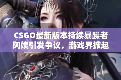 CSGO最新版本持续暴躁老阿姨引发争议，游戏界掀起热烈讨论