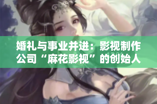 婚礼与事业并进：影视制作公司“麻花影视”的创始人及其美好时代