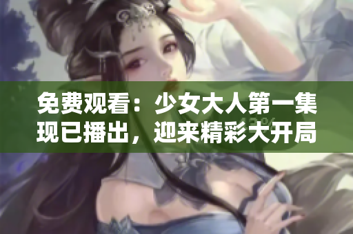 免费观看：少女大人第一集现已播出，迎来精彩大开局