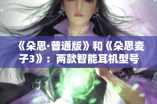 《朵思·普通版》和《朵思麦子3》：两款智能耳机型号的对比分析