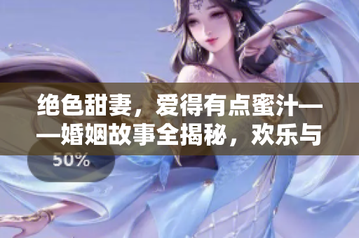 绝色甜妻，爱得有点蜜汁——婚姻故事全揭秘，欢乐与泪水交织着