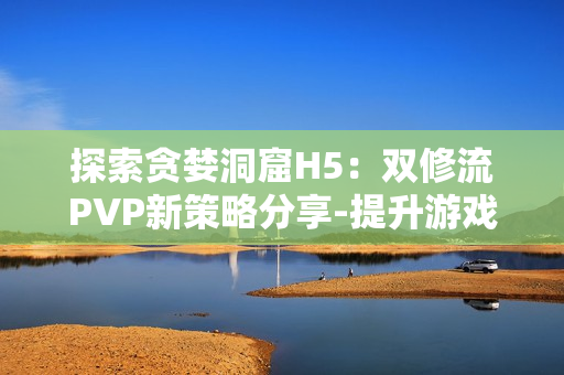 探索贪婪洞窟H5：双修流PVP新策略分享-提升游戏实力的秘籍