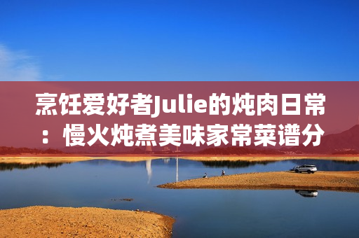 烹饪爱好者Julie的炖肉日常：慢火炖煮美味家常菜谱分享