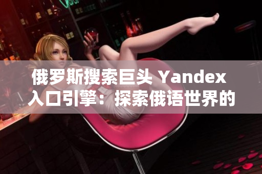 俄罗斯搜索巨头 Yandex 入口引擎：探索俄语世界的窗口