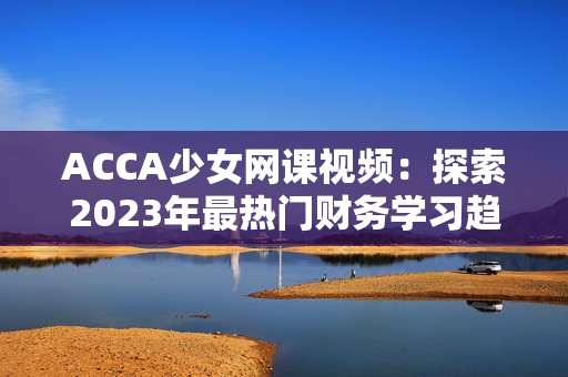 ACCA少女网课视频：探索2023年最热门财务学习趋势的全新教育方式