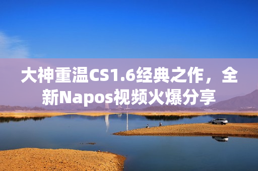 大神重温CS1.6经典之作，全新Napos视频火爆分享