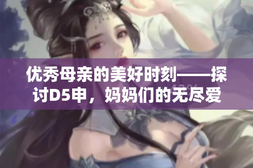 优秀母亲的美好时刻——探讨D5申，妈妈们的无尽爱心