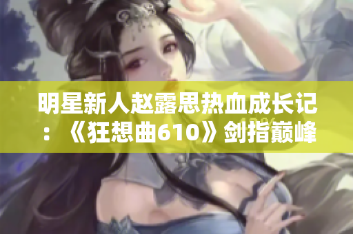 明星新人赵露思热血成长记：《狂想曲610》剑指巅峰，无限可能！