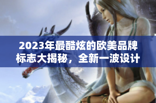 2023年最酷炫的欧美品牌标志大揭秘，全新一波设计风潮来袭