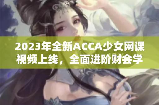 2023年全新ACCA少女网课视频上线，全面进阶财会学！