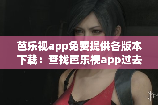 芭乐视app免费提供各版本下载：查找芭乐视app过去版本合集