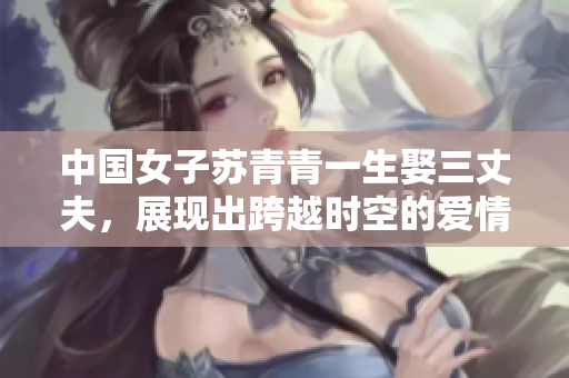 中国女子苏青青一生娶三丈夫，展现出跨越时空的爱情传奇