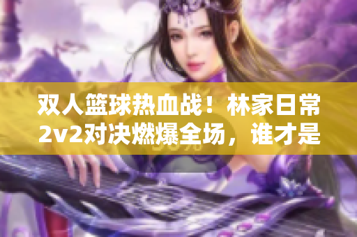 双人篮球热血战！林家日常2v2对决燃爆全场，谁才是篮球王者？