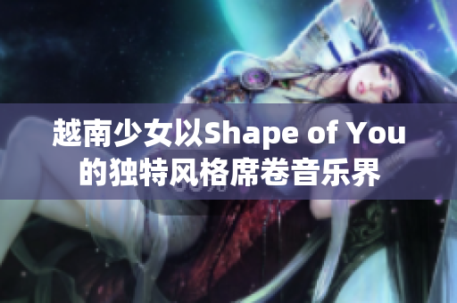 越南少女以Shape of You的独特风格席卷音乐界