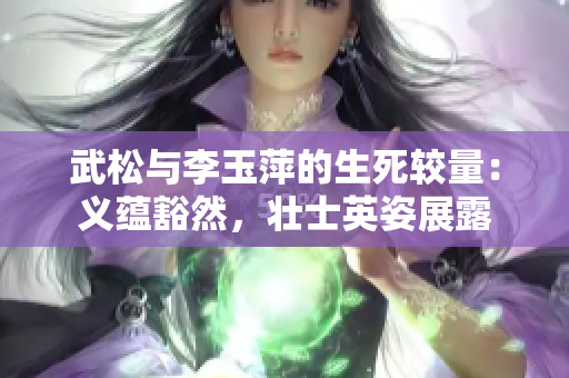 武松与李玉萍的生死较量：义蕴豁然，壮士英姿展露