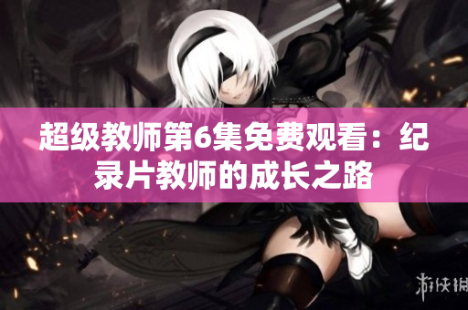 超级教师第6集免费观看：纪录片教师的成长之路