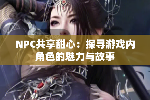 NPC共享甜心：探寻游戏内角色的魅力与故事