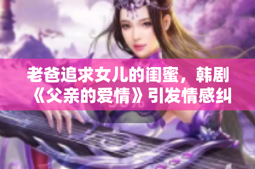 老爸追求女儿的闺蜜，韩剧《父亲的爱情》引发情感纠葛