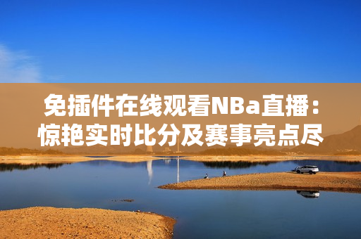 免插件在线观看NBa直播：惊艳实时比分及赛事亮点尽收眼底！