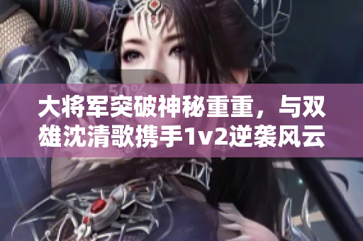 大将军突破神秘重重，与双雄沈清歌携手1v2逆袭风云！