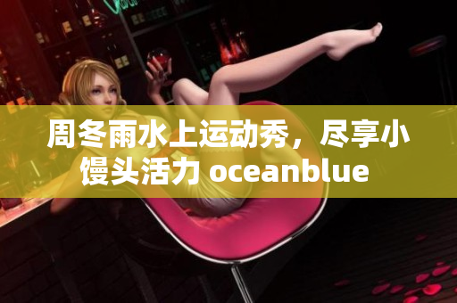 周冬雨水上运动秀，尽享小馒头活力 oceanblue 