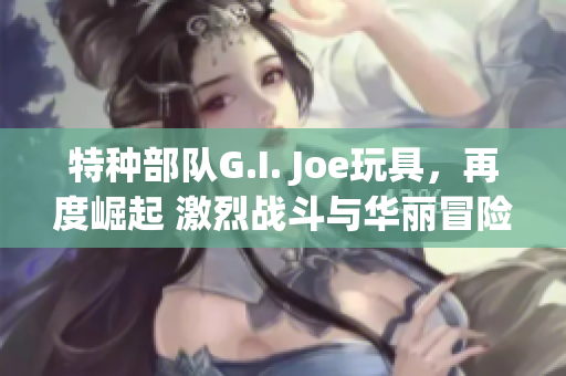 特种部队G.I. Joe玩具，再度崛起 激烈战斗与华丽冒险!