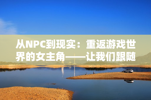 从NPC到现实：重返游戏世界的女主角——让我们跟随着早巳！