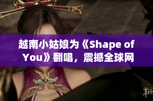 越南小姑娘为《Shape of You》翻唱，震撼全球网络 